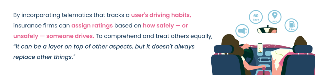 By incorporating telematics that tracks a user's driving habits, insurance firms can assign ratings based on how safely — or unsafely — someone drives. To comprehend and treat others equally, "it can be a layer on top of other aspects, but it doesn't always replace other things."