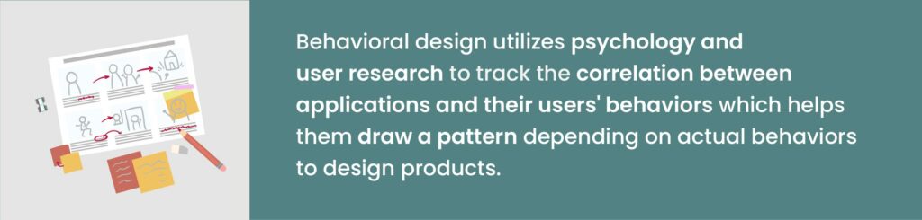 Behavioral design utilizes psychology and user research to track the correlation between applications and their users' behaviors which helps them draw a pattern depending on actual behaviors to design products.