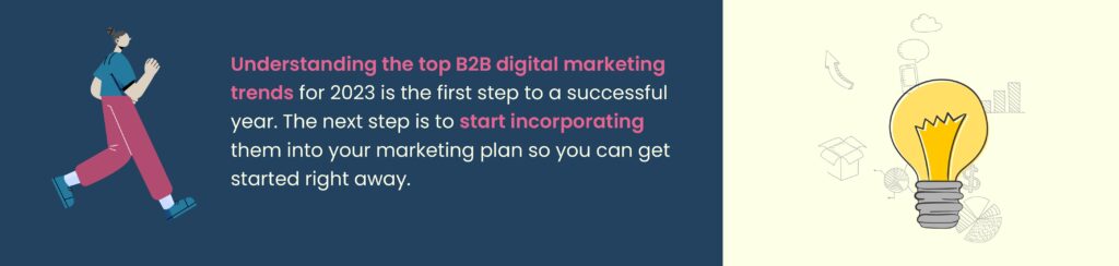 Understanding the top B2B digital marketing trends for 2023 is the first step to a successful year. The next step is to start incorporating them into your marketing plan so you can get started right away.